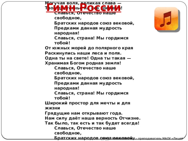  Россия — священная наша держава, Россия — любимая наша страна. Могучая воля, великая слава — Твоё достоянье на все времена! Славься, Отечество наше свободное, Братских народов союз вековой, Предками данная мудрость народная! Славься, страна! Мы гордимся тобой! От южных морей до полярного края Раскинулись наши леса и поля. Одна ты на свете! Одна ты такая — Хранимая Богом родная земля! Славься, Отечество наше свободное, Братских народов союз вековой, Предками данная мудрость народная! Славься, страна! Мы гордимся тобой! Широкий простор для мечты и для жизни Грядущие нам открывают года. Нам силу даёт наша верность Отчизне. Так было, так есть и так будет всегда! Славься, Отечество наше свободное, Братских народов союз вековой, Предками данная мудрость народная! Славься, страна! Мы гордимся тобой! Гимн России Автор: Михайлова Н.М.- преподаватель МАОУ «Лицей № 21» 