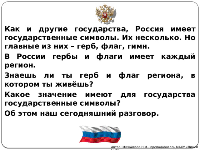 Как и другие государства, Россия имеет государственные символы. Их несколько. Но главные из них – герб, флаг, гимн. В России гербы и флаги имеет каждый регион. Знаешь ли ты герб и флаг региона, в котором ты живёшь? Какое значение имеют для государства государственные символы? Об этом наш сегодняшний разговор. Автор: Михайлова Н.М.- преподаватель МАОУ «Лицей № 21» 