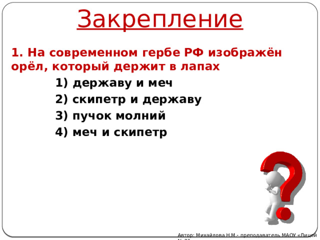 Закрепление 1. На современном гербе РФ изображён орёл, который держит в лапах 1) державу и меч 2) скипетр и державу 3) пучок молний 4) меч и скипетр Автор: Михайлова Н.М.- преподаватель МАОУ «Лицей № 21» 
