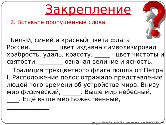 Закрепление 2. Вставьте пропущенные слова  Белый, синий и красный цвета флага России._________ цвет издавна символизировал храбрость, удаль, красоту. _____ - цвет чистоты и святости, ________ означал величие и ясность.  Традиция трёхцветного флага пошла от Петра I. Расположение полос отражало представление людей того времени об устройстве мира. Внизу мир физический, ______. Выше мир небесный, ____. Ещё выше мир Божественный, ______________. Автор: Михайлова Н.М.- преподаватель МАОУ «Лицей № 21» 