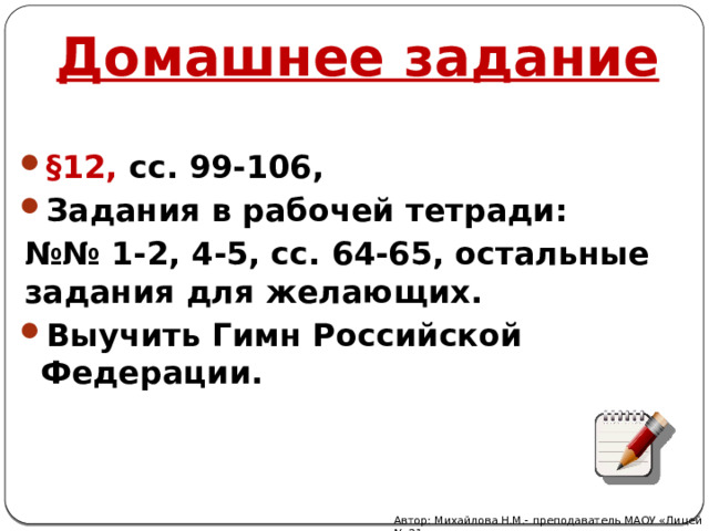 Домашнее задание §12, сс. 99-106, Задания в рабочей тетради: №№ 1-2, 4-5, сс. 64-65, остальные задания для желающих. Выучить Гимн Российской Федерации. Автор: Михайлова Н.М.- преподаватель МАОУ «Лицей № 21» 