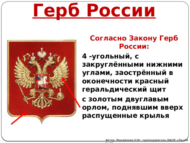 Герб России Согласно Закону Герб России: 4 -угольный, с закруглёнными нижними углами, заострённый в оконечности красный геральдический щит с золотым двуглавым орлом, поднявшим вверх распущенные крылья Автор: Михайлова Н.М.- преподаватель МАОУ «Лицей № 21» 