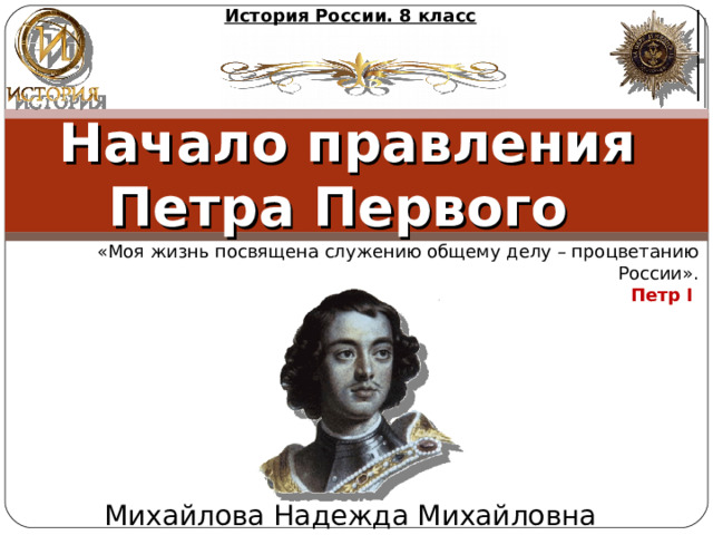 История России. 8 класс Начало правления Петра Первого   «Моя жизнь посвящена служению общему делу – процветанию России». Петр I  Михайлова Надежда Михайловна 