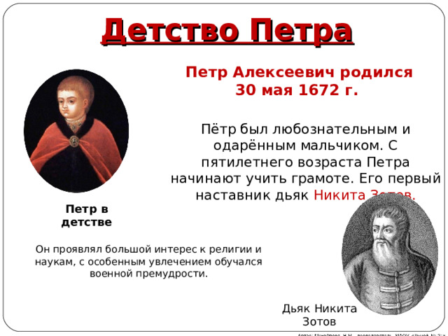 Детство Петра Петр Алексеевич родился 30 мая 1672 г. Пётр был любознательным и одарённым мальчиком. С пятилетнего возраста Петра начинают учить грамоте. Его первый наставник дьяк Никита Зотов. Петр в детстве  Он проявлял большой интерес к религии и наукам, с особенным увлечением обучался военной премудрости. Дьяк Никита Зотов 