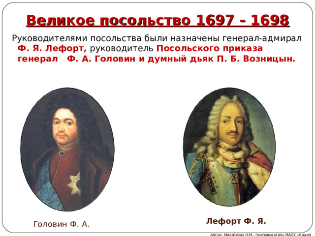 Великое посольство 1697 - 1698 Руководителями посольства были назначены генерал-адмирал Ф. Я. Лефорт, руководитель Посольского приказа генерал Ф. А. Головин и думный дьяк П. Б. Возницын. Лефорт Ф. Я. Головин Ф. А. Автор: Михайлова Н.М.- преподаватель МАОУ «Лицей № 21» 