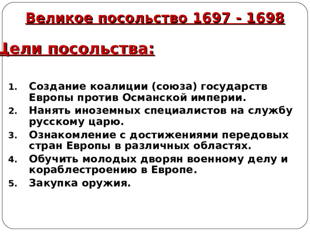 Великое посольство 1697 - 1698 Цели посольства: Создание коалиции (союза) государств Европы против Османской империи. Нанять иноземных специалистов на службу русскому царю. Ознакомление с достижениями передовых стран Европы в различных областях. Обучить молодых дворян военному делу и кораблестроению в Европе. Закупка оружия. 