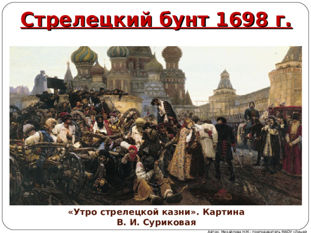 Стрелецкий бунт 1698 г. «Утро стрелецкой казни». Картина В. И. Суриковая Автор: Михайлова Н.М.- преподаватель МАОУ «Лицей № 21» 