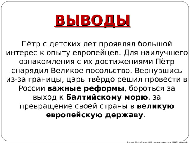 ВЫВОДЫ Пётр с детских лет проявлял большой интерес к опыту европейцев. Для наилучшего ознакомления с их достижениями Пётр снарядил Великое посольство. Вернувшись из-за границы, царь твёрдо решил провести в России важные реформы , бороться за выход к Балтийскому морю , за превращение своей страны в великую европейскую державу . Автор: Михайлова Н.М.- преподаватель МАОУ «Лицей № 21» 