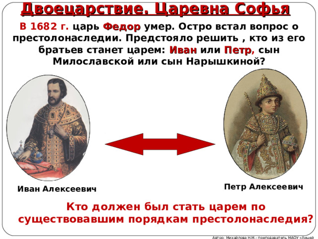 Двоецарствие. Царевна Софья В 1682 г. царь Федор умер. Остро встал вопрос о престолонаследии. Предстояло решить , кто из его братьев станет царем: Иван или Петр , сын Милославской или сын Нарышкиной?  Петр Алексеевич Иван Алексеевич Кто должен был стать царем по существовавшим порядкам престолонаследия? Автор: Михайлова Н.М.- преподаватель МАОУ «Лицей № 21» 