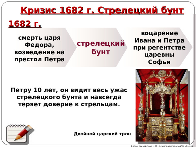  Кризис 1682 г. Стрелецкий бунт 1682 г.  воцарение Ивана и Петра при регентстве царевны Софьи смерть царя Федора, возведение на престол Петра стрелецкий бунт Петру 10 лет, он видит весь ужас стрелецкого бунта и навсегда теряет доверие к стрельцам. В итоге восстания группировка Нарышкиных понесла значительные потери (среди 40 убитых было 6 бояр, в т.ч. и братья Натальи Кирилловны, 2 думных дьяка). Требования стрельцов о наказании полковников, отбиравших жалованье и заставлявших на себя работать, были удовлетворены. Стрельцы получили 240 тыс. рублей и царские грамоты, оправдывавшие их действия. Фактически до осени верхушка стрельцов контролировала Кремль. Двойной царский трон Автор: Михайлова Н.М.- преподаватель МАОУ «Лицей № 21» 5 