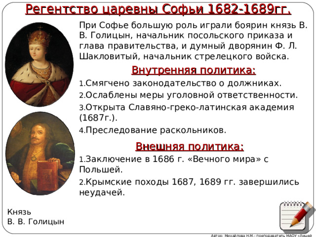 Регентство царевны Софьи 1682-1689гг. При Софье большую роль играли боярин князь В. В. Голицын, начальник посольского приказа и глава правительства, и думный дворянин Ф. Л. Шакловитый, начальник стрелецкого войска. Внутренняя политика: Смягчено законодательство о должниках. Ослаблены меры уголовной ответственности. Открыта Славяно-греко-латинская академия (1687г.). Преследование раскольников.  Внешняя политика: Заключение в 1686 г. «Вечного мира» с Польшей. Крымские походы 1687, 1689 гг. завершились неудачей. Князь В. В. Голицын Автор: Михайлова Н.М.- преподаватель МАОУ «Лицей № 21» 