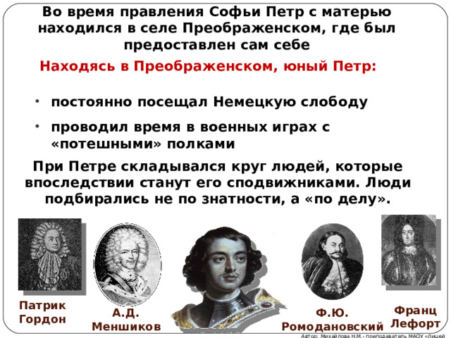 Во время правления Софьи Петр с матерью находился в селе Преображенском, где был предоставлен сам себе Находясь в Преображенском, юный Петр: постоянно посещал Немецкую слободу проводил время в военных играх с «потешными» полками При Петре складывался круг людей, которые впоследствии станут его сподвижниками. Люди подбирались не по знатности, а «по делу». Патрик Гордон Франц Лефорт А.Д. Меншиков Ф.Ю. Ромодановский Автор: Михайлова Н.М.- преподаватель МАОУ «Лицей № 21»  