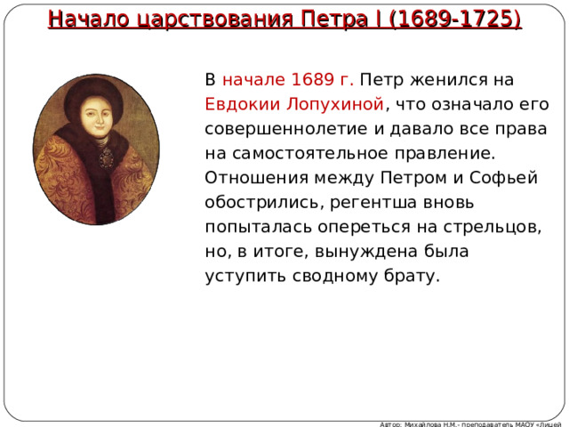 Начало царствования Петра I (1689-1725)   В начале 1689 г. Петр женился на Евдокии Лопухиной , что означало его совершеннолетие и давало все права на самостоятельное правление. Отношения между Петром и Софьей обострились, регентша вновь попыталась опереться на стрельцов, но, в итоге, вынуждена была уступить сводному брату. Автор: Михайлова Н.М.- преподаватель МАОУ «Лицей № 21» 