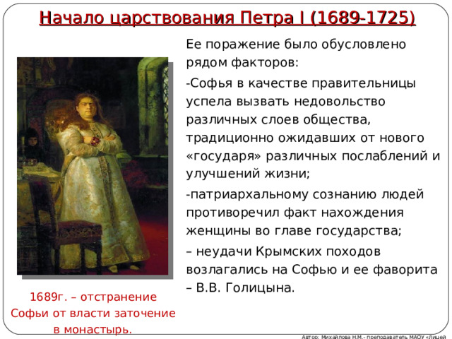 Начало царствования Петра I (1689-1725)   Ее поражение было обусловлено рядом факторов: -Софья в качестве правительницы успела вызвать недовольство различных слоев общества, традиционно ожидавших от нового «государя» различных послаблений и улучшений жизни; -патриархальному сознанию людей противоречил факт нахождения женщины во главе государства; – неудачи Крымских походов возлагались на Софью и ее фаворита – В.В. Голицына. 1689г. – отстранение Софьи от власти заточение в монастырь. Автор: Михайлова Н.М.- преподаватель МАОУ «Лицей № 21» 