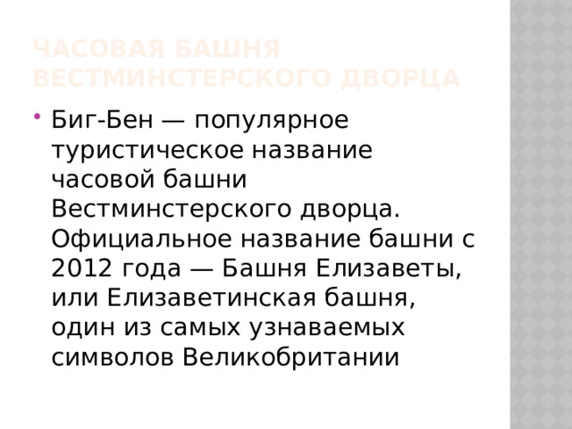 Часовая башня вестминстерского дворца Биг-Бен — популярное туристическое название часовой башни Вестминстерского дворца. Официальное название башни с 2012 года — Башня Елизаветы, или Елизаветинская башня, один из самых узнаваемых символов Великобритании 