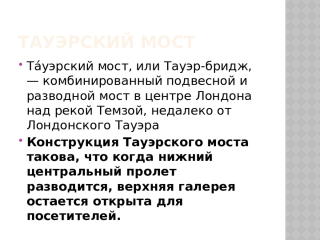 Тауэрский мост Та́уэрский мост, или Тауэр-бридж, — комбинированный подвесной и разводной мост в центре Лондона над рекой Темзой, недалеко от Лондонского Тауэра Конструкция Тауэрского моста такова, что когда нижний центральный пролет разводится, верхняя галерея остается открыта для посетителей. 