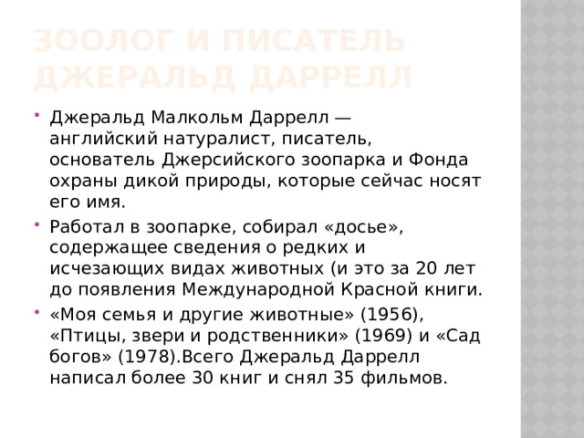 Зоолог и писатель джеральд даррелл Джеральд Малкольм Даррелл — английский натуралист, писатель, основатель Джерсийского зоопарка и Фонда охраны дикой природы, которые сейчас носят его имя. Работал в зоопарке, собирал «досье», содержащее сведения о редких и исчезающих видах животных (и это за 20 лет до появления Международной Красной книги. «Моя семья и другие животные» (1956), «Птицы, звери и родственники» (1969) и «Сад богов» (1978).Всего Джеральд Даррелл написал более 30 книг и снял 35 фильмов. 