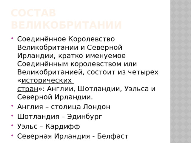 Состав великобритании Соединённое Королевство Великобритании и Северной Ирландии, кратко именуемое Соединённым королевством или Великобританией, состоит из четырех « исторических стран »: Англии, Шотландии, Уэльса и Северной Ирландии. Англия – столица Лондон Шотландия – Эдинбург Уэльс – Кардифф Северная Ирландия - Белфаст 