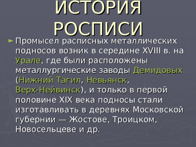 ИСТОРИЯ РОСПИСИ Промысел расписных металлических подносов возник в середине XVIII в. на Урале , где были расположены металлургические заводы Демидовых ( Нижний Тагил , Невьянск , Верх-Нейвинск ), и только в первой половине XIX века подносы стали изготавливать в деревнях Московской губернии — Жостове, Троицком, Новосельцеве и др. 