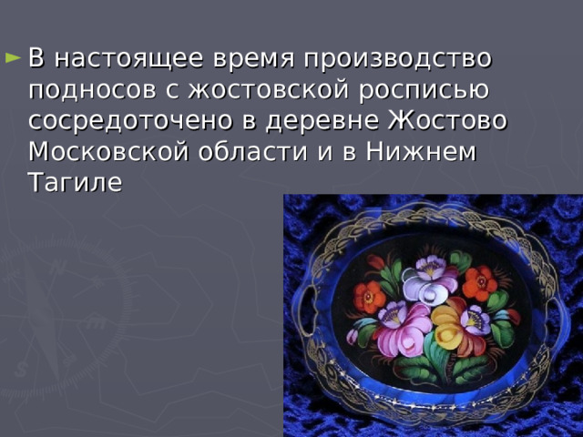В настоящее время производство подносов с жостовской росписью сосредоточено в деревне Жостово Московской области и в Нижнем Тагиле  