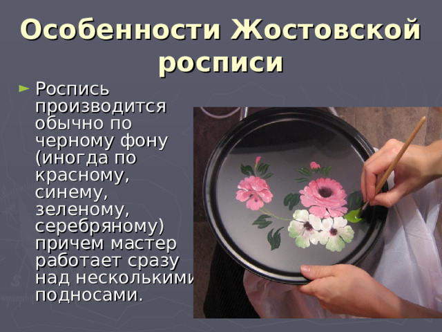 Особенности Жостовской росписи   Роспись производится обычно по черному фону (иногда по красному, синему, зеленому, серебряному) причем мастер работает сразу над несколькими подносами. 