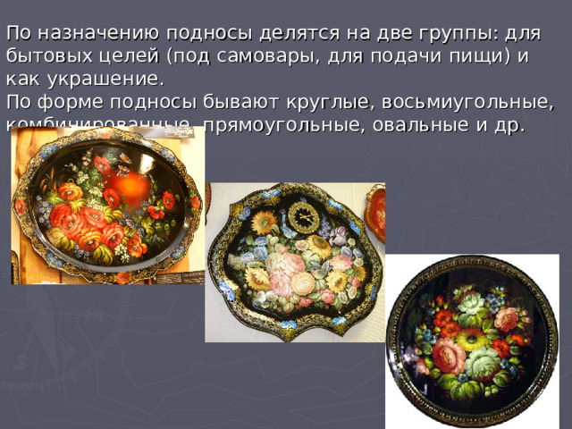 По назначению подносы делятся на две группы: для бытовых целей (под самовары, для подачи пищи) и как украшение. По форме подносы бывают круглые, восьмиугольные, комбинированные, прямоугольные, овальные и др. 