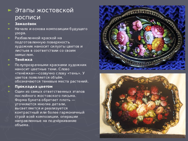 Этапы жостовской росписи Замалёвок Начало и основа композиции будущего узора. Разбавленной краской на подготовленную поверхность художник наносит силуэты цветов и листьев в соответствии со своим замыслом. Тенёжка Полупрозрачными красками художник наносит цветные тени. Слово «тенёжка»—созвучно слову «тень». У цветов появляется объём, обозначаются теневые места растений. Прокладка цветом Один из самых ответственных этапов послойного жостовского письма. Форма букета обретает плоть — уточняются многие детали, высветляется и реализуется контрастный или более гармоничный строй всей композиции. операции направленные на подчёркивание объема. 