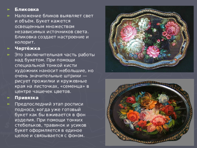 Бликовка Наложение бликов выявляет свет и объём. Букет кажется освещенным множеством независимых источников света. Бликовка создает настроение и колорит. Чертёжка Это заключительная часть работы над букетом. При помощи специальной тонкой кисти художник наносит небольшие, но очень значительные штрихи — рисует прожилки и кружевные края на листочках, «семенца» в центре чашечек цветов. Привязка Предпоследний этап росписи подноса, когда уже готовый букет как бы вживается в фон изделия. При помощи тонких стебельков, травинок и усиков букет оформляется в единое целое и связывается с фоном.  