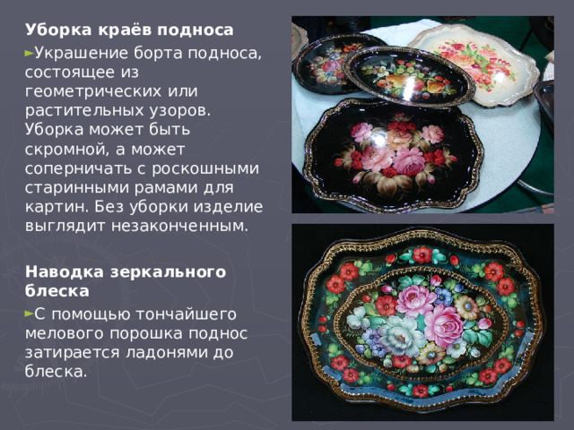 Уборка краёв подноса Украшение борта подноса, состоящее из геометрических или растительных узоров. Уборка может быть скромной, а может соперничать с роскошными старинными рамами для картин. Без уборки изделие выглядит незаконченным.  Наводка зеркального блеска С помощью тончайшего мелового порошка поднос затирается ладонями до блеска. 