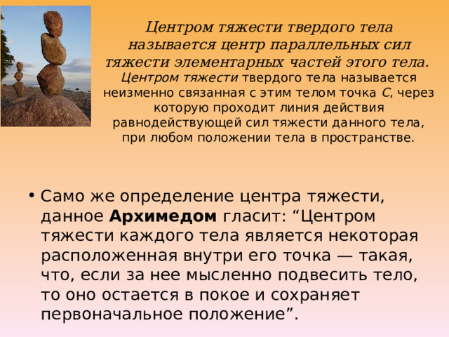 Центром тяжести твердого тела называется центр параллельных сил тяжести элементарных частей этого тела.   Центром тяжести  твердого тела называется неизменно связанная с этим телом точка  С , через которую проходит линия действия равнодействующей сил тяжести данного тела, при любом положении тела в пространстве.   Само же определение центра тяжести, данное Архимедом гласит: “Центром тяжести каждого тела является некоторая расположенная внутри его точка — такая, что, если за нее мысленно подвесить тело, то оно остается в покое и сохраняет первоначальное положение”. 