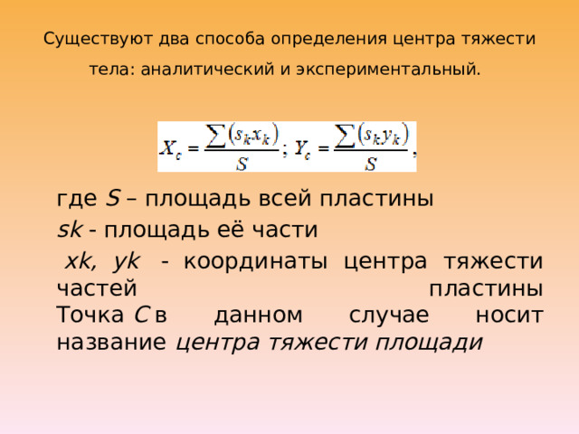 Существуют два способа определения центра тяжести тела: аналитический и экспериментальный.   где  S  – площадь всей пластины  sk  - площадь её части   xk, yk   - координаты центра тяжести частей пластины  Точка  С  в данном случае носит название  центра тяжести площади 