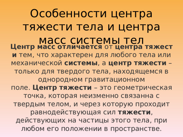 Особенности центра тяжести тела и центра масс системы тел Центр   масс   отличается  от  центра   тяжести  тем, что характерен для любого тела или механической  системы , а  центр   тяжести  – только для твердого тела, находящемся в однородном гравитационном поле.  Центр   тяжести  – это геометрическая точка, которая неизменно связанна с твердым телом, и через которую проходит равнодействующая сил  тяжести , действующих на частицы этого тела, при любом его положении в пространстве. 