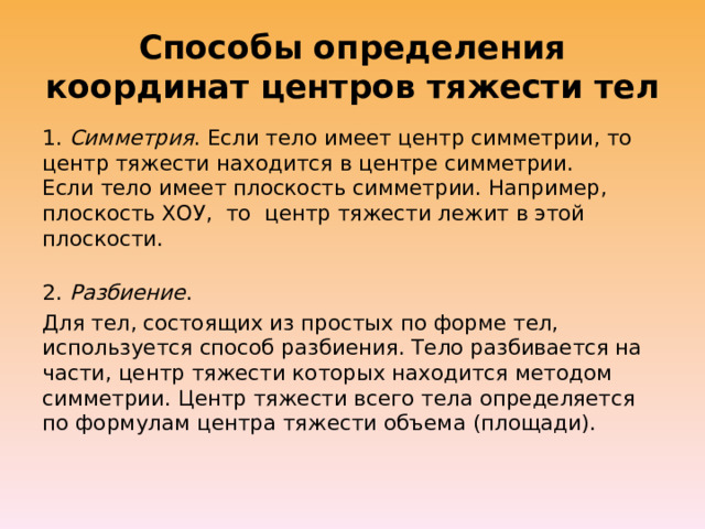 Способы определения координат центров тяжести тел 1.  Симметрия . Если тело имеет центр симметрии, то центр тяжести находится в центре симметрии.  Если тело имеет плоскость симметрии. Например, плоскость ХОУ,  то  центр тяжести лежит в этой плоскости.  2.  Разбиение . Для тел, состоящих из простых по форме тел, используется способ разбиения. Тело разбивается на части, центр тяжести которых находится методом симметрии. Центр тяжести всего тела определяется по формулам центра тяжести объема (площади).   