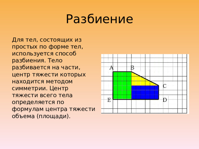Разбиение Для тел, состоящих из простых по форме тел, используется способ разбиения. Тело разбивается на части, центр тяжести которых находится методом симметрии. Центр тяжести всего тела определяется по формулам центра тяжести объема (площади).   