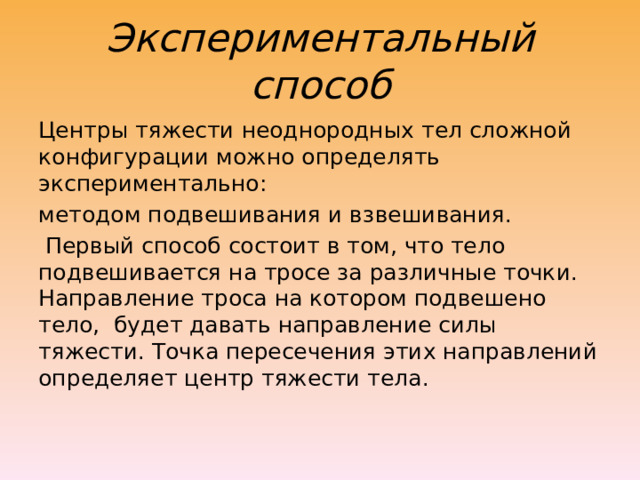Экспериментальный способ Центры тяжести неоднородных тел сложной конфигурации можно определять экспериментально: методом подвешивания и взвешивания.  Первый способ состоит в том, что тело подвешивается на тросе за различные точки. Направление троса на котором подвешено тело,  будет давать направление силы тяжести. Точка пересечения этих направлений определяет центр тяжести тела. 