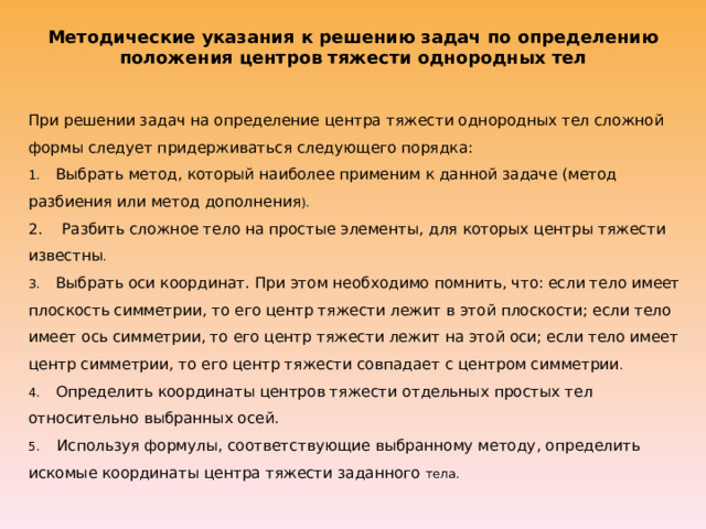 Методические указания к решению задач по определению положения центров тяжести однородных тел   При решении задач на определение центра тяжести однородных тел сложной формы следует придерживаться следующего порядка:  1.    Выбрать метод, который наиболее применим к данной задаче (метод разбиения или метод дополнения ).  2.    Разбить сложное тело на простые элементы, для которых центры тяжести известны .  3.    Выбрать оси координат. При этом необходимо помнить, что: если тело имеет плоскость симметрии, то его центр тяжести лежит в этой плоскости; если тело имеет ось симметрии, то его центр тяжести лежит на этой оси; если тело имеет центр симметрии, то его центр тяжести совпадает с центром симметрии .  4.    Определить координаты центров тяжести отдельных простых тел относительно выбранных осей.  5.    Используя формулы, соответствующие выбранному методу, определить искомые координаты центра тяжести заданного тела. 