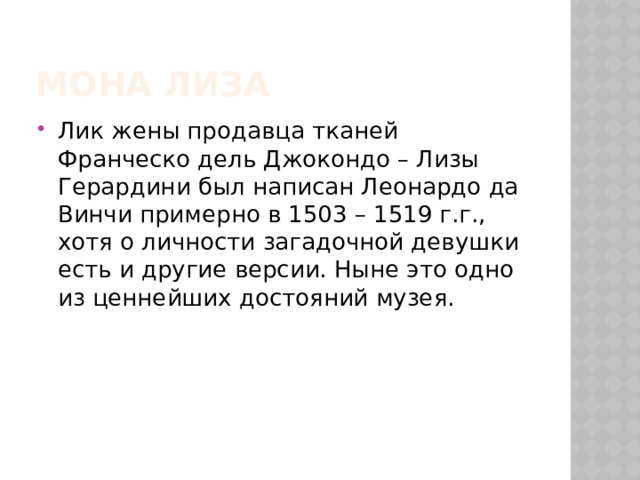 Мона Лиза Лик жены продавца тканей Франческо дель Джокондо – Лизы Герардини был написан Леонардо да Винчи примерно в 1503 – 1519 г.г., хотя о личности загадочной девушки есть и другие версии. Ныне это одно из ценнейших достояний музея. 