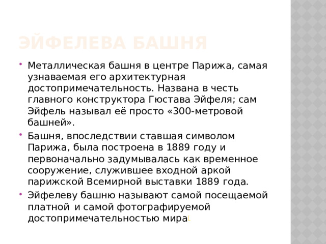 Эйфелева Башня Металлическая башня в центре Парижа, самая узнаваемая его архитектурная достопримечательность. Названа в честь главного конструктора Гюстава Эйфеля; сам Эйфель называл её просто «300-метровой башней». Башня, впоследствии ставшая символом Парижа, была построена в 1889 году и первоначально задумывалась как временное сооружение, служившее входной аркой парижской Всемирной выставки 1889 года. Эйфелеву башню называют самой посещаемой платной   и самой фотографируемой достопримечательностью мира [ 