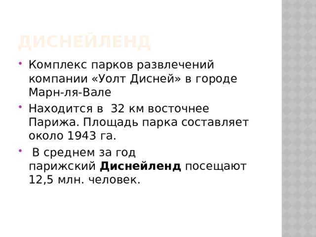 Диснейленд Комплекс парков развлечений компании «Уолт Дисней» в городе Марн-ля-Вале Находится в 32 км восточнее Парижа. Площадь парка составляет около 1943 га.  В среднем за год парижский  Диснейленд  посещают 12,5 млн. человек. 