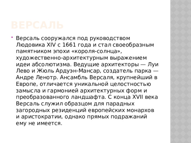 Версаль Версаль сооружался под руководством Людовика XIV с 1661 года и стал своеобразным памятником эпохи «короля-солнца», художественно-архитектурным выражением идеи абсолютизма. Ведущие архитекторы — Луи Лево и Жюль Ардуэн-Мансар, создатель парка — Андре Ленотр. Ансамбль Версаля, крупнейший в Европе, отличается уникальной целостностью замысла и гармонией архитектурных форм и преобразованного ландшафта. С конца XVII века Версаль служил образцом для парадных загородных резиденций европейских монархов и аристократии, однако прямых подражаний ему не имеется. 