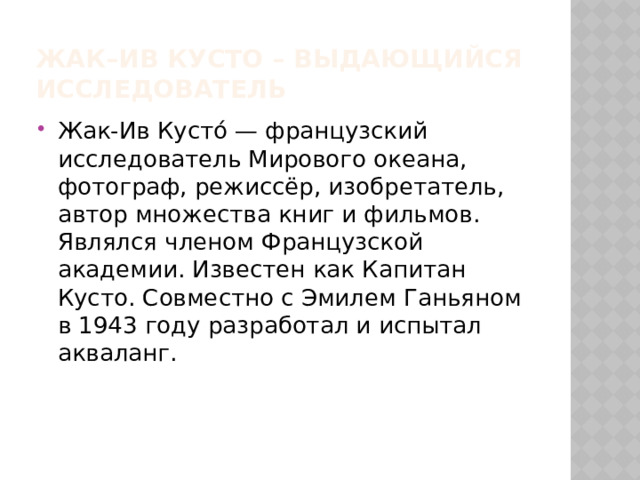Жак–ив кусто – выдающийся исследователь Жак-Ив Кусто́ — французский исследователь Мирового океана, фотограф, режиссёр, изобретатель, автор множества книг и фильмов. Являлся членом Французской академии. Известен как Капитан Кусто. Совместно с Эмилем Ганьяном в 1943 году разработал и испытал акваланг. 