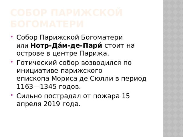 Собор Парижской Богоматери Собор Парижской Богоматери или   Нотр-Да́м-де-Пари́ стоит на острове в центре Парижа. Готический собор возводился по инициативе парижского епископа Мориса де Сюлли в период 1163—1345 годов. Сильно пострадал от пожара 15 апреля 2019 года. 