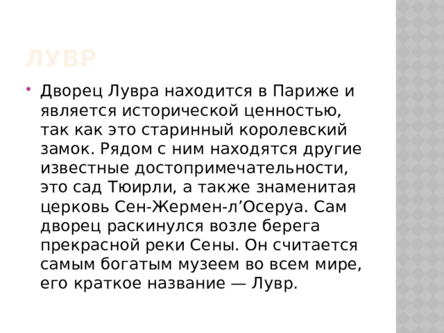 Лувр Дворец Лувра находится в Париже и является исторической ценностью, так как это старинный королевский замок. Рядом с ним находятся другие известные достопримечательности, это сад Тюирли, а также знаменитая церковь Сен-Жермен-л’Осеруа. Сам дворец раскинулся возле берега прекрасной реки Сены. Он считается самым богатым музеем во всем мире, его краткое название — Лувр. 