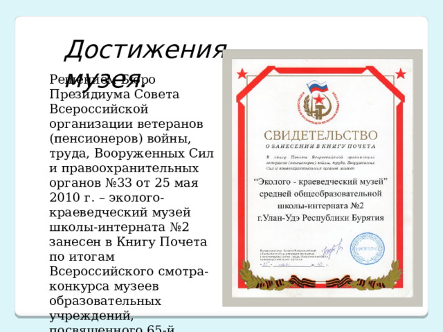 Достижения музея. Решением Бюро Президиума Совета Всероссийской организации ветеранов (пенсионеров) войны, труда, Вооруженных Сил и правоохранительных органов №33 от 25 мая 2010 г. – эколого-краеведческий музей школы-интерната №2 занесен в Книгу Почета по итогам Всероссийского смотра-конкурса музеев образовательных учреждений, посвященного 65-й годовщине великой Победы.  