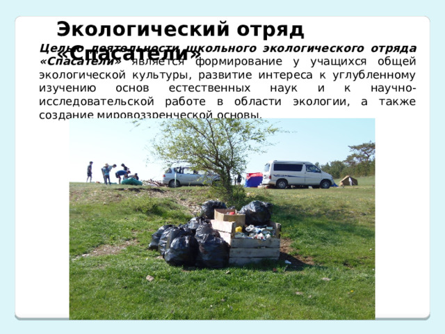 Экологический отряд «Спасатели» Целью деятельности школьного экологического отряда «Спасатели» является формирование у учащихся общей экологической культуры, развитие интереса к углубленному изучению основ естественных наук и к научно-исследовательской работе в области экологии, а также создание мировоззренческой основы.  