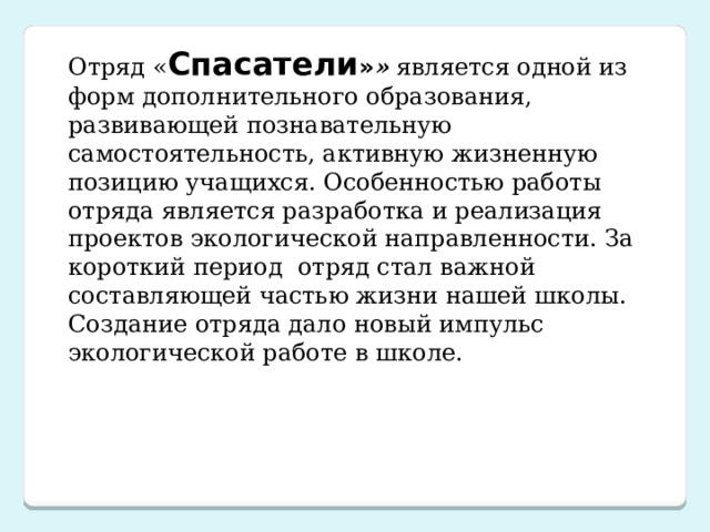 Отряд « Спасатели » » является одной из форм дополнительного образования, развивающей познавательную самостоятельность, активную жизненную позицию учащихся. Особенностью работы отряда является разработка и реализация проектов экологической направленности. За короткий период отряд стал важной составляющей частью жизни нашей школы. Создание отряда дало новый импульс экологической работе в школе.  