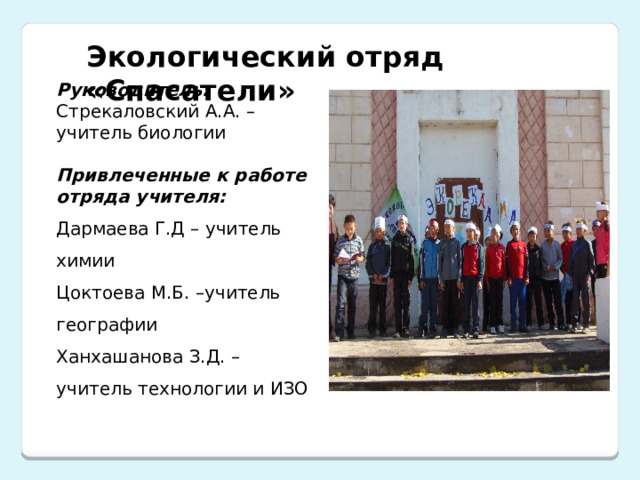 Экологический отряд «Спасатели» Руководитель:  Стрекаловский А.А. – учитель биологии    Привлеченные к работе отряда учителя:  Дармаева Г.Д – учитель химии Цоктоева М.Б. –учитель географии Ханхашанова З.Д. – учитель технологии и ИЗО 