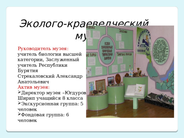  Эколого-краеведческий  музей Руководитель музея: учитель биологии высшей категории, Заслуженный учитель Республики Бурятия Стрекаловский Александр Анатольевич Актив музея: Директор музея –Югдуров Ширип учащийся 8 класса Экскурсионная группа: 5 человек Фондовая группа: 6 человек 
