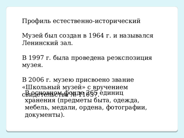 В основном фонде 265 единиц хранения (предметы быта, одежда, мебель, медали, ордена, фотографии, документы). Профиль естественно-исторический Музей был создан в 1964 г. и назывался Ленинский зал. В 1997 г. была проведена реэкспозиция музея. В 2006 г. музею присвоено звание «Школьный музей» с вручением свидетельства № 11057.  