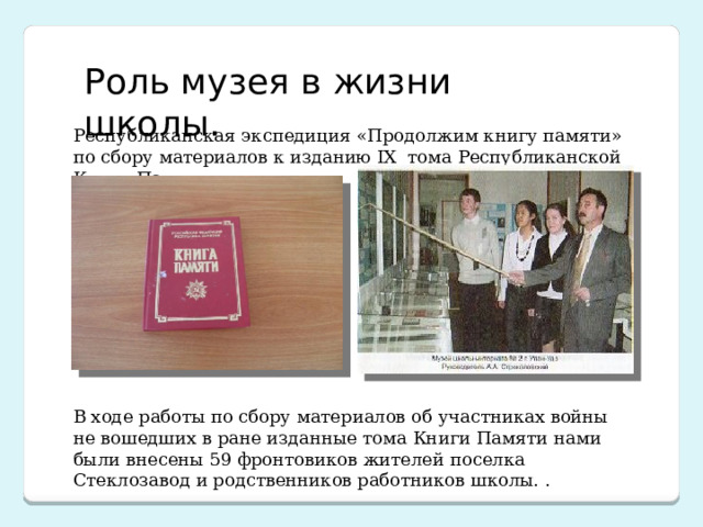 Роль музея в жизни школы. Республиканская экспедиция «Продолжим книгу памяти» по сбору материалов к изданию IX тома Республиканской Книги Памяти. В ходе работы по сбору материалов об участниках войны не вошедших в ране изданные тома Книги Памяти нами были внесены 59 фронтовиков жителей поселка Стеклозавод и родственников работников школы. . 